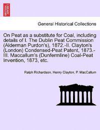 On Peat as a Substitute for Coal, Including Details of I. the Dublin Peat Commission (Alderman Purdon's), 1872.-II. Clayton's (London) Condensed-Peat Patent, 1873.-III. MacCallum's (Dunfermline) Coal-Peat Invention, 1873, Etc.