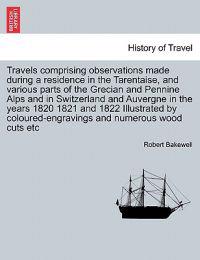 Travels Comprising Observations Made During a Residence in the Tarentaise, and Various Parts of the Grecian and Pennine Alps and in Switzerland and Auvergne in the Years 1820 1821 and 1822 Illustrated by Coloured-Engravings and Numerous Wood Cuts Etc