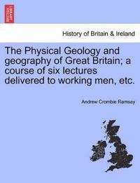 The Physical Geology and Geography of Great Britain; A Course of Six Lectures Delivered to Working Men, Etc.