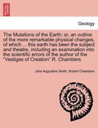 The Mutations of the Earth; Or, an Outline of the More Remarkable Physical Changes, of Which ... This Earth Has Been the Subject and Theatre, Including an Examination Into the Scientific Errors of the Author of the Vestiges of Creation R. Chambers