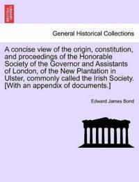 A Concise View of the Origin, Constitution, and Proceedings of the Honorable Society of the Governor and Assistants of London, of the New Plantation in Ulster, Commonly Called the Irish Society. [With an Appendix of Documents.]