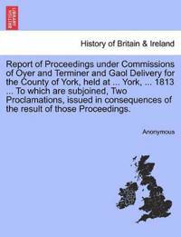 Report of Proceedings Under Commissions of Oyer and Terminer and Gaol Delivery for the County of York, Held at ... York, ... 1813 ... to Which Are Subjoined, Two Proclamations, Issued in Consequences of the Result of Those Proceedings.