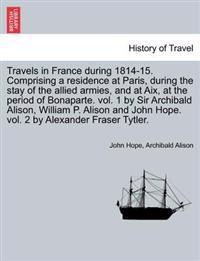 Travels in France During 1814-15. Comprising a Residence at Paris, During the Stay of the Allied Armies, and at AIX, at the Period of Bonaparte. Vol. 1 by Sir Archibald Alison, William P. Alison and John Hope. Vol. 2 by Alexander Fraser Tytler.Vol. II.