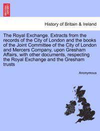 The Royal Exchange. Extracts from the Records of the City of London and the Books of the Joint Committee of the City of London and Mercers Company, Upon Gresham Affairs, with Other Documents, Respecting the Royal Exchange and the Gresham Trusts