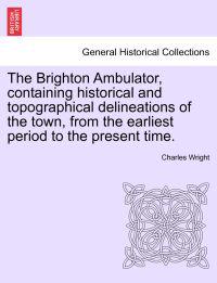 The Brighton Ambulator, Containing Historical and Topographical Delineations of the Town, from the Earliest Period to the Present Time.