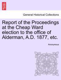 Report of the Proceedings at the Cheap Ward Election to the Office of Alderman, A.D. 1877, Etc.