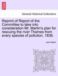 Reprint of Report of the Committee to Take Into Consideration Mr. Martin's Plan for Rescuing the River Thames from Every Species of Pollution, 1836.