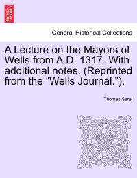 A Lecture on the Mayors of Wells from A.D. 1317. with Additional Notes. (Reprinted from the Wells Journal.).