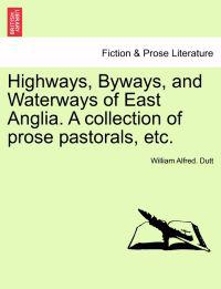 Highways, Byways, and Waterways of East Anglia. a Collection of Prose Pastorals, Etc.