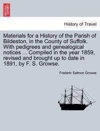 Materials for a History of the Parish of Bildeston, in the County of Suffolk. with Pedigrees and Genealogical Notices ... Compiled in the Year 1859, Revised and Brought Up to Date in 1891, by F. S. Growse.