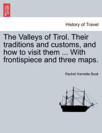 The Valleys of Tirol. Their traditions and customs, and how to visit them ... With frontispiece and three maps.