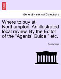 Where to Buy at Northampton. an Illustrated Local Review. by the Editor of the "Agents' Guide," Etc.