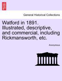 Watford in 1891. Illustrated, Descriptive, and Commercial, Including Rickmansworth, Etc.