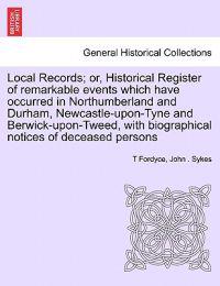 Local Records; Or, Historical Register of Remarkable Events Which Have Occurred in Northumberland and Durham, Newcastle-Upon-Tyne and Berwick-Upon-Tweed, with Biographical Notices of Deceased Persons