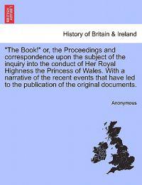"The Book!" Or, the Proceedings and Correspondence Upon the Subject of the Inquiry Into the Conduct of Her Royal Highness the Princess of Wales. with a Narrative of the Recent Events That Have Led to the Publication of the Original Documents.