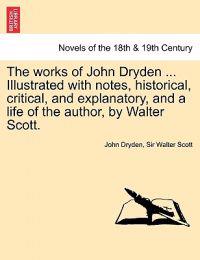 The works of John Dryden ... Illustrated with notes, historical, critical, and explanatory, and a life of the author, by Walter Scott. SECOND EDITION. VOL. I.