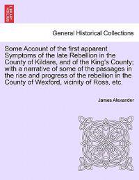 Some Account of the First Apparent Symptoms of the Late Rebellion in the County of Kildare, and of the King's County; With a Narrative of Some of the Passages in the Rise and Progress of the Rebellion in the County of Wexford, Vicinity of Ross, Etc.