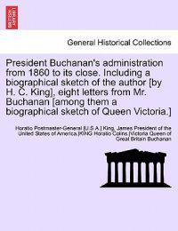 President Buchanan's Administration from 1860 to Its Close. Including a Biographical Sketch of the Author [By H. C. King], Eight Letters from Mr. Buchanan [Among Them a Biographical Sketch of Queen Victoria.]