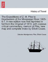 The Expeditions of Z. M. Pike to Headwaters of the Mississippi River 1805-6-7. a New Edition Now First Reprinted in Full from the Original of 1810, with Copious Critical Commentary, Memoir of Pike, ... Vol. I, New Edition