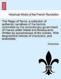 The Reign of Terror; A Collection of Authentic Narratives of the Horrors Committed by the Revolutionary Government of France Under Marat and Robespierre. Written by Eyewitnesses of the Scenes. with Biographical Notices of Characters, and Anecdotes.