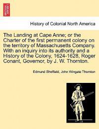 The Landing at Cape Anne; Or the Charter of the First Permanent Colony on the Territory of Massachusetts Company. with an Inquiry Into Its Authority and a History of the Colony, 1624-1628, Roger Conant, Governor, by J. W. Thornton.
