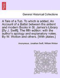 A Tale of a Tub. to Which Is Added, an Account of a Battel Between the Antient and Modern Books in St. James's Library [by J. Swift]. the Fifth Edition