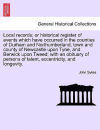 Local Records; Or Historical Register of Events Which Have Occurred in the Counties of Durham and Northumberland, Town and County of Newcastle Upon Tyne, and Berwick Upon Tweed; With an Obituary of Persons of Talent, Eccentricity, and Longevity.