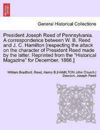 President Joseph Reed of Pennsylvania. a Correspondence Between W. B. Reed and J. C. Hamilton [Respecting the Attack on the Character of President Reed Made by the Latter. Reprinted from the Historical Magazine for December, 1866.]