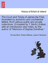 The Court and Times of James the First; illustrated by authentic and confidential letters, from various public and private collections. [Compiled by T. Birch.] Edited, with an introduction and notes, by the author of "Memoirs of Sophia Dorothea." VOL. I