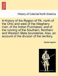 A History of the Region of Pa. North of the Ohio and West of the Allegheny River, of the Indian Purchases, and of the Running of the Southern, Northern and Western State Boundaries. Also, an Account of the Division of the Territory.