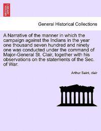 A Narrative of the Manner in Which the Campaign Against the Indians in the Year One Thousand Seven Hundred and Ninety One Was Conducted Under the Command of Major-General St. Clair, Together with His Observations on the Statements of the SEC. of War.