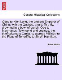 Odes to Kien Long, the Present Emperor of China; With the Quakes, a Tale; To a Fly, Drowned in a Bowl of Punch; Ode to MacManus, Townsend and Jealous, the Thief-Takers; To C Lia;-To a Pretty Milliner;-To the Fleas of Teneriffe;-To Sir W. Hamilton. Vol.I