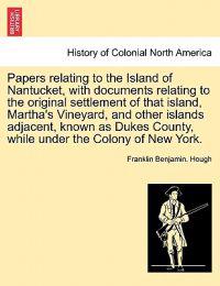 Papers Relating to the Island of Nantucket, with Documents Relating to the Original Settlement of That Island, Martha's Vineyard, and Other Islands Adjacent, Known as Dukes County, While Under the Colony of New York.