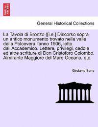 La Tavola di Bronzo ([i.e.] Discorso sopra un antico monumento trovato nella valle della Polcevera l'anno 1506, letto dall'Accademico. Lettere, privilegi, cedole ed altre scritture di Don Cristoforo Colombo, Almirante Maggiore del Mare Oceano, etc.