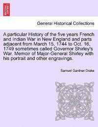 A Particular History of the Five Years French and Indian War in New England and Parts Adjacent from March 15, 1744 to Oct. 16, 1749 Sometimes Called Governor Shirley's War. Memoir of Major-General Shirley with His Portrait and Other Engravings.