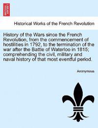 History of the Wars since the French Revolution, from the commencement of hostilities in 1792, to the termination of the war after the Battle of Waterloo in 1815; comprehending the civil, military and naval history of that most eventful period. Vol. I.