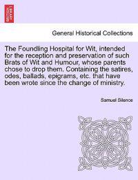 The Foundling Hospital for Wit, Intended for the Reception and Preservation of Such Brats of Wit and Humour, Whose Parents Chose to Drop Them. Containing the Satires, Odes, Ballads, Epigrams, Etc. That Have Been Wrote Since the Change of Ministry.