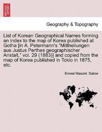 List of Korean Geographical Names Forming an Index to the Map of Korea Published at Gotha [In A. Petermann's Mittheilungen Aus Justus Perthes Geographischer Anstalt, Vol. 29 (1883)] and Copied from the Map of Korea Published in Tokio in 1875, Etc.