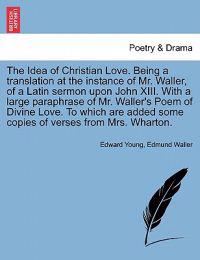 The Idea of Christian Love. Being a Translation at the Instance of Mr. Waller, of a Latin Sermon Upon John XIII. with a Large Paraphrase of Mr. Waller's Poem of Divine Love. to Which Are Added Some Copies of Verses from Mrs. Wharton.