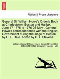 General Sir William Howe's Orderly Book at Charlestown, Boston and Halifax, June 17 1775 to 1776 26 May, General Howe's Correspondence with the English Government During the Siege of Boston. by E. E. Hale. Edited by B. F. Stevens.