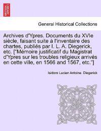 Archives D'Ypres. Documents Du Xvie Siecle, Faisant Suite A L'Inventaire Des Chartes, Publies Par I. L. A. Diegerick, Etc. ["Memoire Justificatif Du Magistrat D'Ypres Sur Les Troubles Religieux Arrives En Cette Ville, En 1566 and 1567, Etc."] Tome Premier
