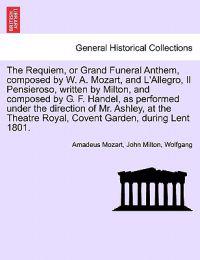The Requiem, or Grand Funeral Anthem, Composed by W. A. Mozart, and L'Allegro, Il Pensieroso, Written by Milton, and Composed by G. F. Handel, as Performed Under the Direction of Mr. Ashley, at the Theatre Royal, Covent Garden, During Lent 1801.