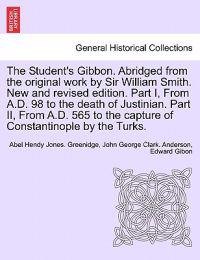 The Student's Gibbon. Abridged from the Original Work by Sir William Smith. New and Revised Edition. Part I, from A.D. 98 to the Death of Justinian. Part II, from A.D. 565 to the Capture of Constantinople by the Turks. Part II, New Edition