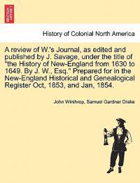 A Review of W.'s Journal, as Edited and Published by J. Savage, Under the Title of the History of New-England from 1630 to 1649. by J. W., Esq. Prepared for in the New-England Historical and Genealogical Register Oct, 1853, and Jan, 1854.