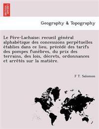 Le Pe Re-Lachaise; Recueil GE Ne Ral Alphabe Tique Des Concessions Perpe Tuelles E Tablies Dans Ce Lieu, Pre Ce de Des Tarifs Des Pompes Fune Bres, Du Prix Des Terrains, Des Lois, de Crets, Ordonnances Et Arre Te S Sur La Matie Re.