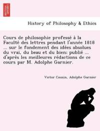 Cours de philosophie professé à la Faculté des lettres pendant l'année 1818 ... sur le fondement des idées absolues du vrai, du beau et du bien; publié ... d'après les meilleures rédactions de ce cours par M.
