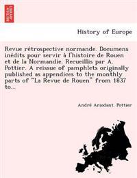 Revue Re Trospective Normande. Documens Ine Dits Pour Servir A L'Histoire de Rouen Et de La Normandie. Recueillis Par A. Pottier. a Reissue of Pamphlets Originally Published as Appendices to the Monthly Parts of "La Revue de Rouen" from 1837 To...