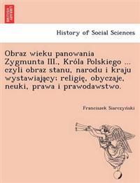 Obraz Wieku Panowania Zygmunta III., Kro La Polskiego ... Czyli Obraz Stanu, Narodu I Kraju Wystawiaja Cy; Religie, Obyczaje, Neuki, Prawa I Prawodawstwo.
