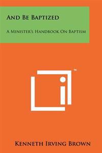 And Be Baptized: A Minister's Handbook on Baptism