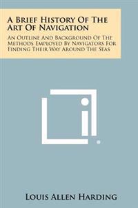 A Brief History of the Art of Navigation: An Outline and Background of the Methods Employed by Navigators for Finding Their Way Around the Seas
